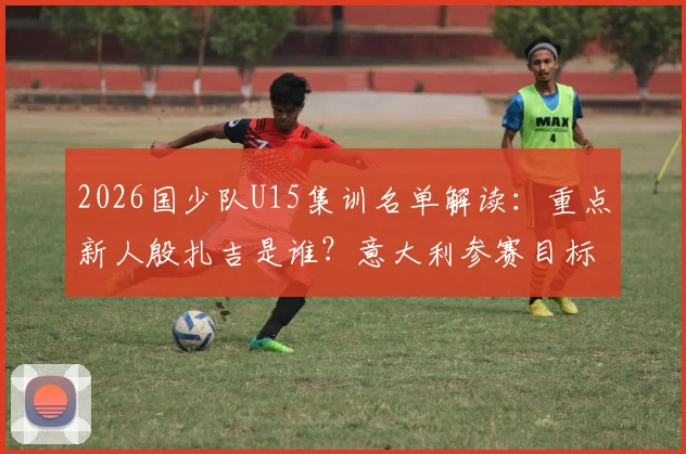 2026国少队U15集训名单解读：重点新人殷扎吉是谁？意大利参赛目标与选拔标准一览