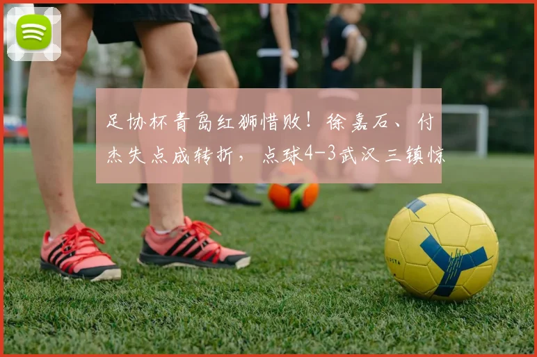 足协杯青岛红狮惜败!徐嘉石、付杰失点成转折,点球4-3武汉三镇惊险晋级