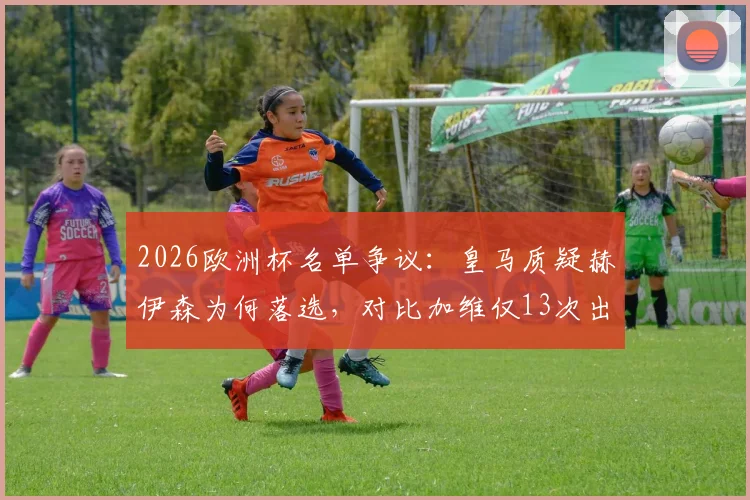 2026欧洲杯名单争议：皇马质疑赫伊森为何落选，对比加维仅13次出场仍入选
