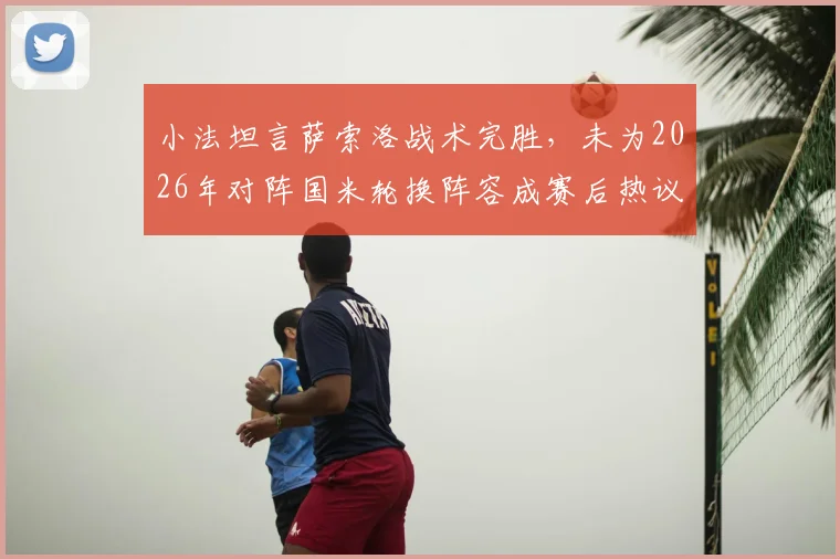 小法坦言萨索洛战术完胜,未为2026年对阵国米轮换阵容成赛后热议焦点