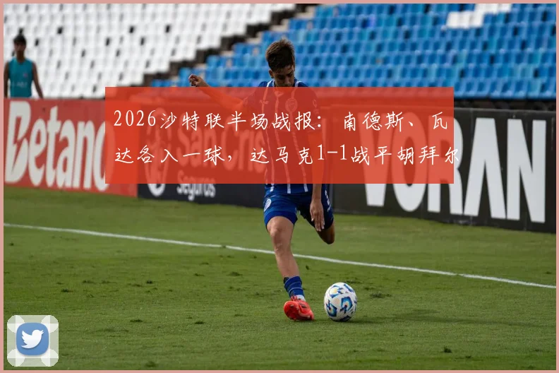 2026沙特联半场战报:南德斯、瓦达各入一球,达马克1-1战平胡拜尔库迪西亚,附赛后分析及积分榜影响解读