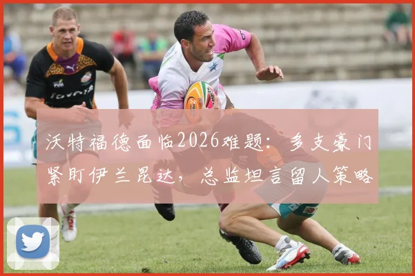 沃特福德面临2026难题:多支豪门紧盯伊兰昆达,总监坦言留人策略与最新谈判进展分析