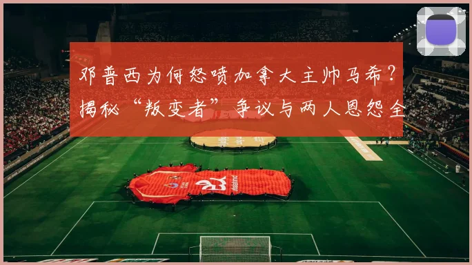 邓普西为何怒喷加拿大主帅马希?揭秘“叛变者”争议与两人恩怨全经过