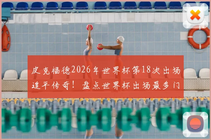 皮克福德2026年世界杯第18次出场追平传奇！盘点世界杯出场最多门将排名，现役仅此一人