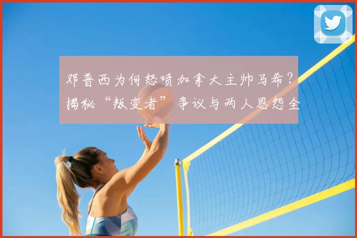 邓普西为何怒喷加拿大主帅马希？揭秘“叛变者”争议与两人恩怨全经过