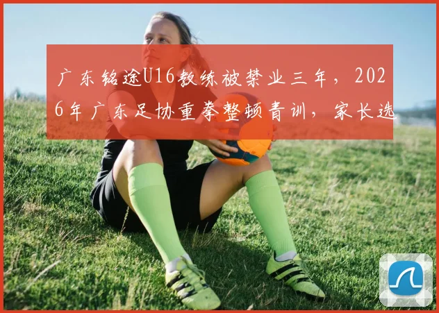广东铭途U16教练被禁业三年，2026年广东足协重拳整顿青训，家长选机构避坑指南