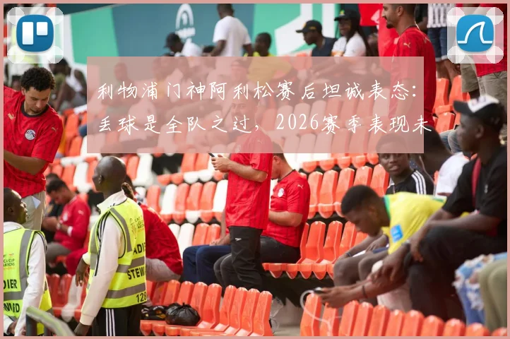 利物浦门神阿利松赛后坦诚表态：丢球是全队之过，2026赛季表现未达预期标准，深度分析球队问题所在
