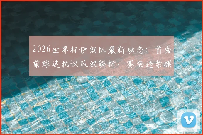 2026世界杯伊朗队最新动态:首秀前球迷抗议风波解析,赛场违禁旗帜事件全回顾