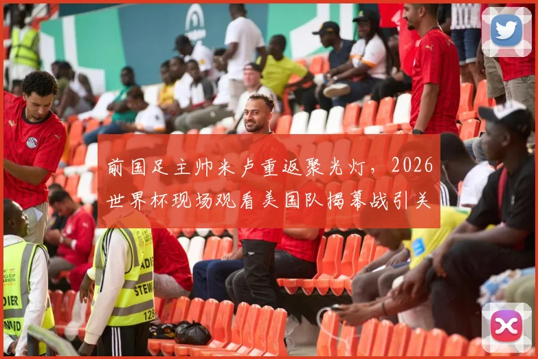前国足主帅米卢重返聚光灯,2026世界杯现场观看美国队揭幕战引关注