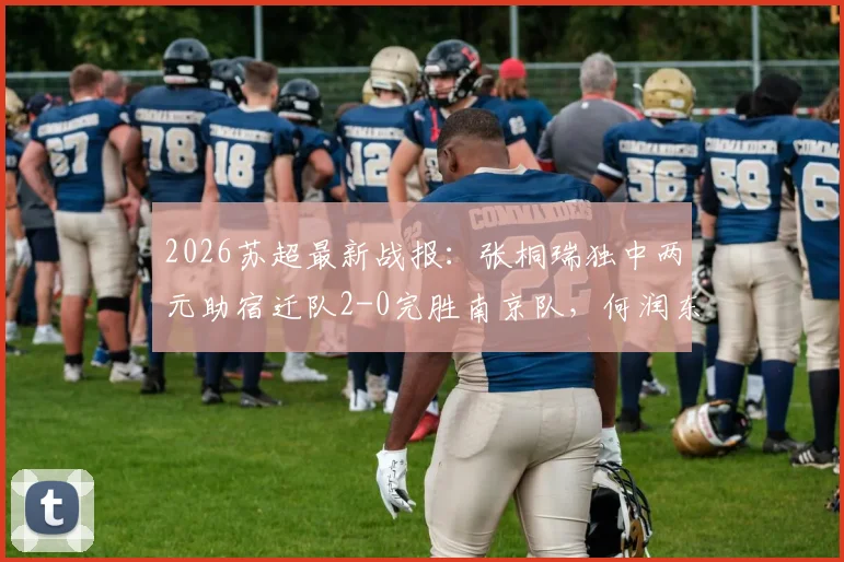 2026苏超最新战报:张桐瑞独中两元助宿迁队2-0完胜南京队,何润东现场助阵看点十足