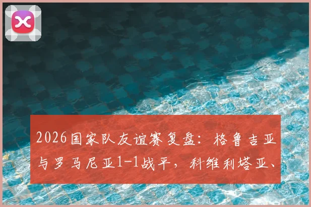 2026国家队友谊赛复盘:格鲁吉亚与罗马尼亚1-1战平,科维利塔亚、蒙泰努各入一球,附全场集锦及技术统计