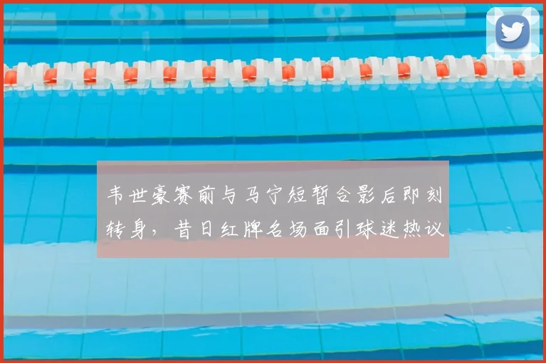 韦世豪赛前与马宁短暂合影后即刻转身,昔日红牌名场面引球迷热议2026