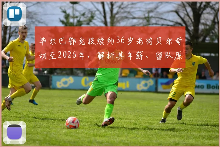 毕尔巴鄂竞技续约36岁老将贝尔奇切至2026年，解析其年薪、留队原因及对球队阵容影响
