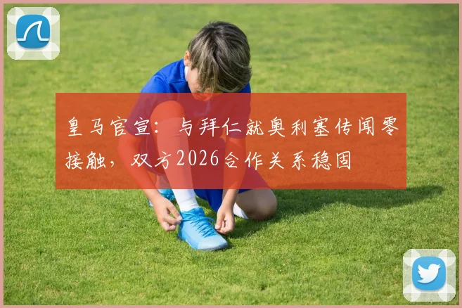 皇马官宣：与拜仁就奥利塞传闻零接触，双方2026合作关系稳固