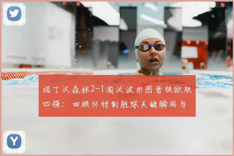 诺丁汉森林2-1淘汰波尔图晋级欧联四强：回顾怀特制胜球关键瞬间与全场战况分析