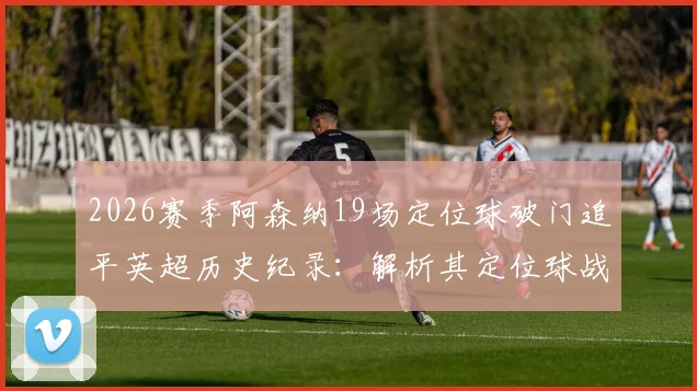 2026赛季阿森纳19场定位球破门追平英超历史纪录：解析其定位球战术与教练团队，附单赛季定位球进球数据详解