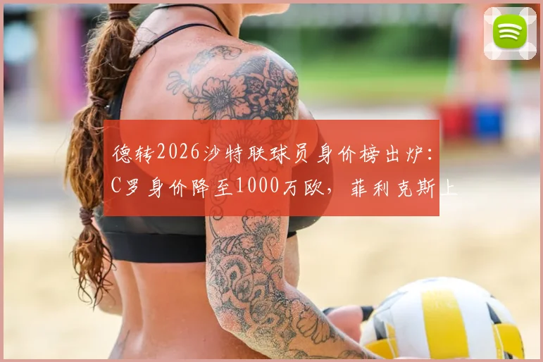 德转2026沙特联球员身价榜出炉：C罗身价降至1000万欧，菲利克斯上涨至3000万欧原因分析