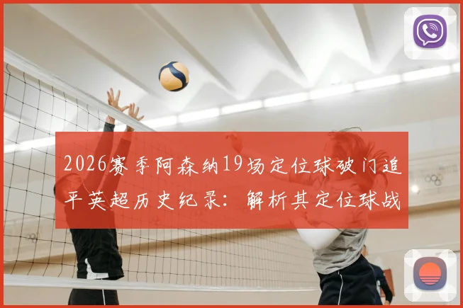 2026赛季阿森纳19场定位球破门追平英超历史纪录：解析其定位球战术与教练团队，附单赛季定位球进球数据详解