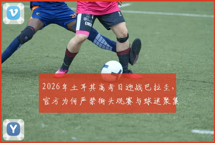 2026年土耳其高考日迎战巴拉圭，官方为何严禁街头观赛与球迷聚集庆祝？