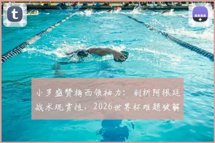 小罗盛赞梅西领袖力:剖析阿根廷战术观赏性,2026世界杯难题破解之道