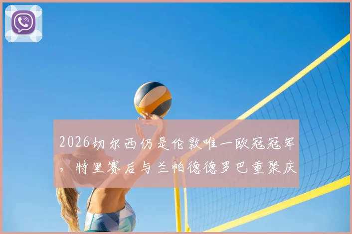 2026切尔西仍是伦敦唯一欧冠冠军，特里赛后与兰帕德德罗巴重聚庆祝视频疯传，引发回忆杀