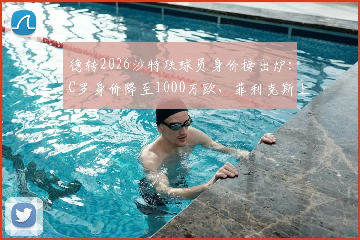 德转2026沙特联球员身价榜出炉:C罗身价降至1000万欧,菲利克斯上涨至3000万欧原因分析