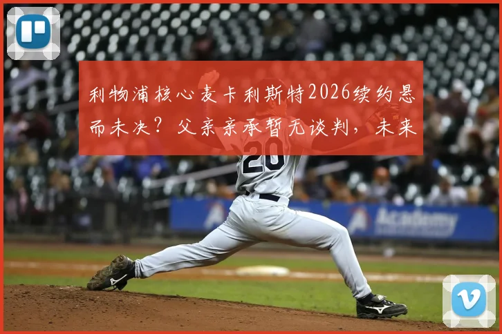 利物浦核心麦卡利斯特2026续约悬而未决?父亲亲承暂无谈判,未来去向引关注