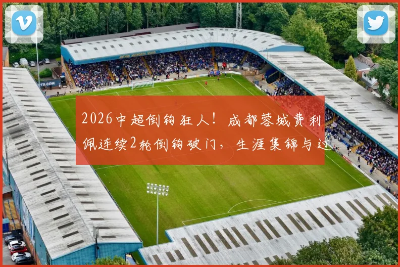 2026中超倒钩狂人！成都蓉城费利佩连续2轮倒钩破门，生涯集锦与过人绝技全解析