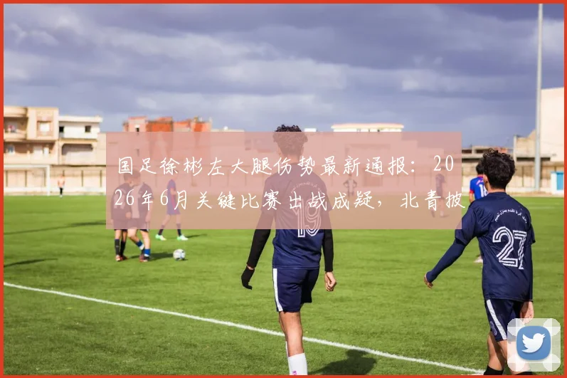 国足徐彬左大腿伤势最新通报：2026年6月关键比赛出战成疑，北青披露伤情与康复时间分析