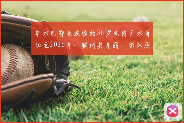 毕尔巴鄂竞技续约36岁老将贝尔奇切至2026年,解析其年薪、留队原因及对球队阵容影响