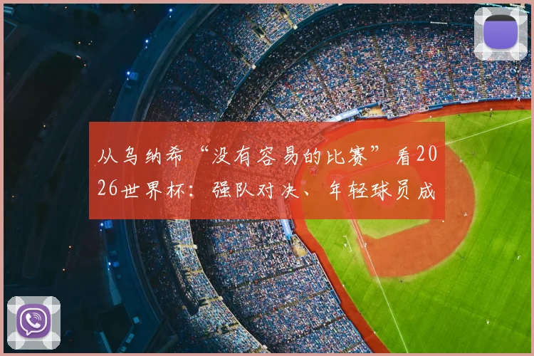 从乌纳希“没有容易的比赛”看2026世界杯：强队对决、年轻球员成长与技术流分析前瞻