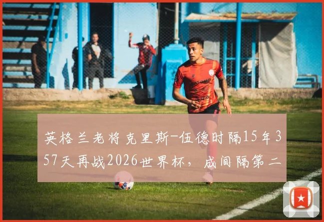 英格兰老将克里斯-伍德时隔15年357天再战2026世界杯,成间隔第二长球员,那些年他的足球生涯与传奇纪录盘点