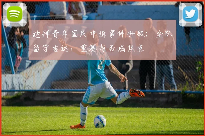 迪拜青年国民申诉事件升级：全队留守吉达，重赛与否成焦点