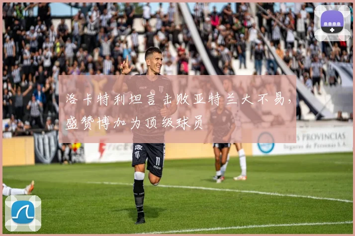 洛卡特利坦言击败亚特兰大不易,盛赞博加为顶级球员