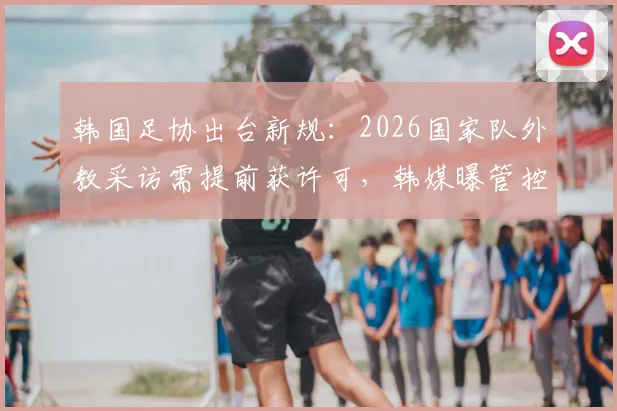韩国足协出台新规:2026国家队外教采访需提前获许可,韩媒曝管控内情与争议焦点
