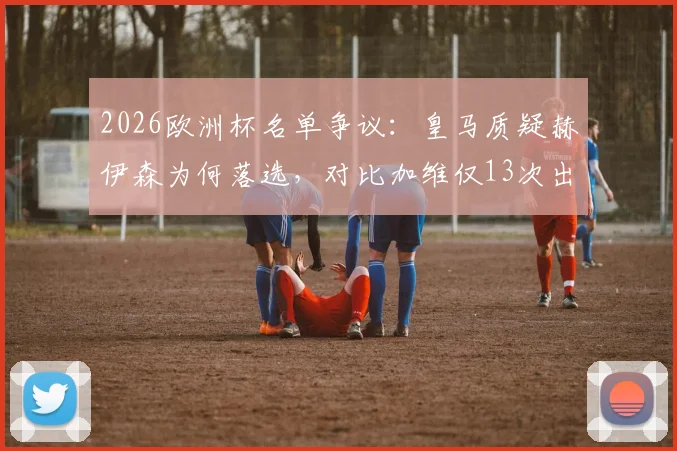 2026欧洲杯名单争议：皇马质疑赫伊森为何落选，对比加维仅13次出场仍入选