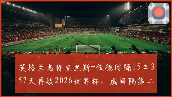 英格兰老将克里斯-伍德时隔15年357天再战2026世界杯，成间隔第二长球员，那些年他的足球生涯与传奇纪录盘点