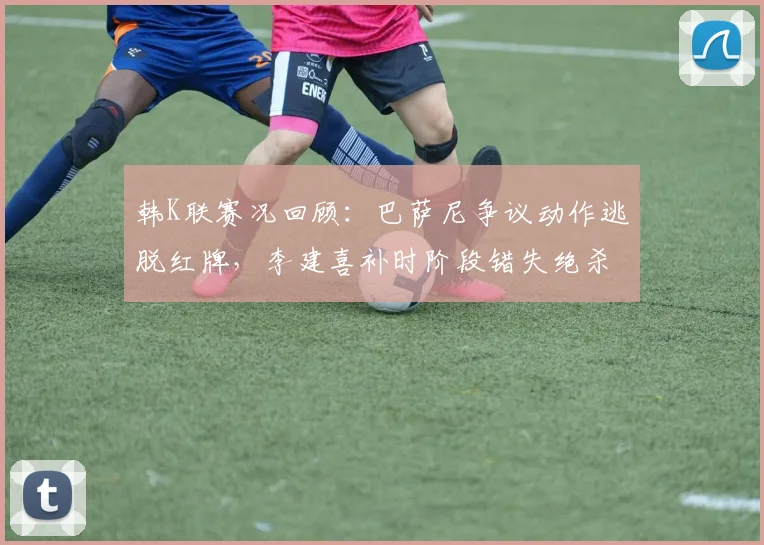 韩K联赛况回顾:巴萨尼争议动作逃脱红牌,李建喜补时阶段错失绝杀良机,金泉尚武1-1憾平富川FC