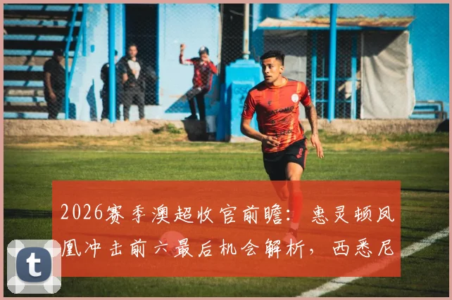 2026赛季澳超收官前瞻:惠灵顿凤凰冲击前六最后机会解析,西悉尼流浪者保级形势全梳理