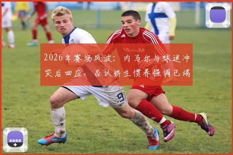 2026年赛场风波:内马尔与球迷冲突后回应,否认娇生惯养强调已竭尽全力