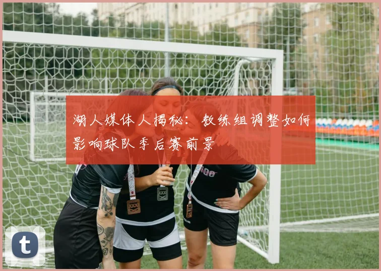 湖人媒体人揭秘：教练组调整如何影响球队季后赛前景