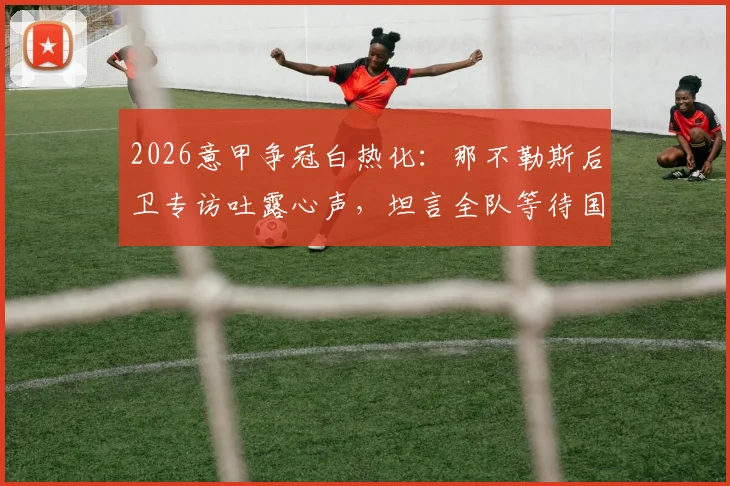 2026意甲争冠白热化：那不勒斯后卫专访吐露心声，坦言全队等待国米犯错丢分