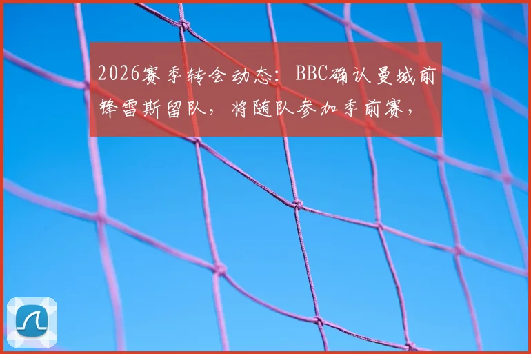 2026赛季转会动态:BBC确认曼城前锋雷斯留队,将随队参加季前赛,巴萨兴趣传闻遭否认