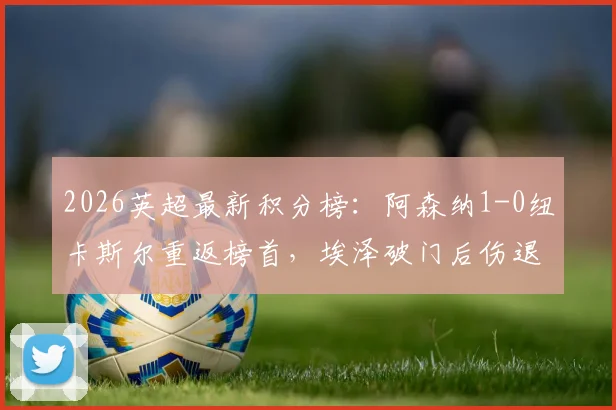 2026英超最新积分榜：阿森纳1-0纽卡斯尔重返榜首，埃泽破门后伤退全场战报解读