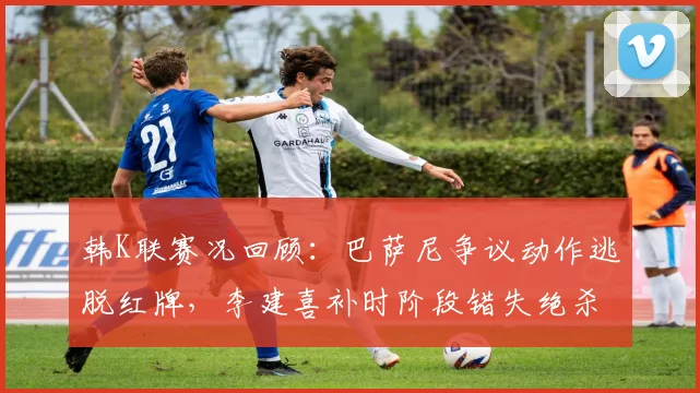 韩K联赛况回顾：巴萨尼争议动作逃脱红牌，李建喜补时阶段错失绝杀良机，金泉尚武1-1憾平富川FC