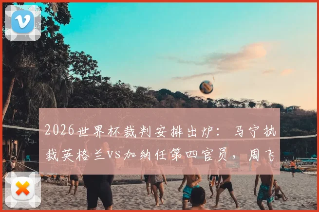 2026世界杯裁判安排出炉：马宁执裁英格兰vs加纳任第四官员，周飞担任候补助理裁判