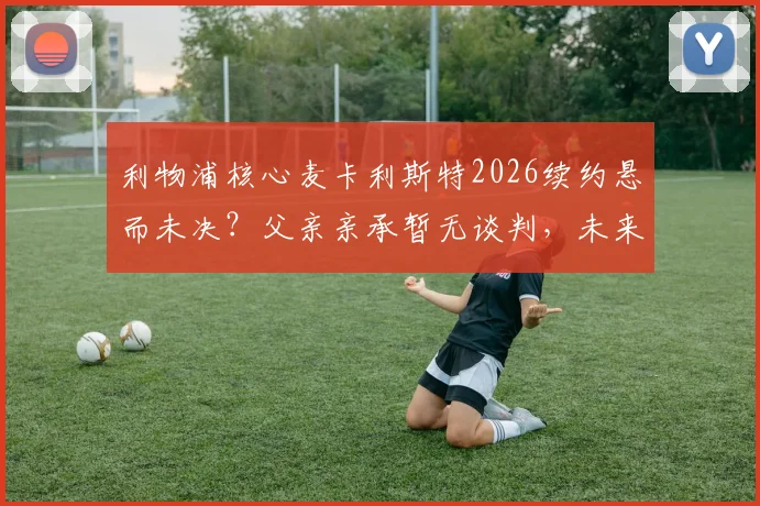 利物浦核心麦卡利斯特2026续约悬而未决？父亲亲承暂无谈判，未来去向引关注