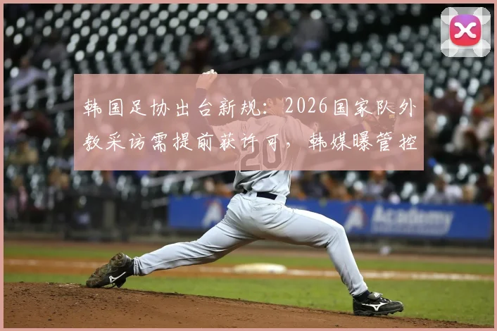 韩国足协出台新规:2026国家队外教采访需提前获许可,韩媒曝管控内情与争议焦点