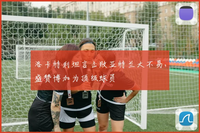洛卡特利坦言击败亚特兰大不易，盛赞博加为顶级球员
