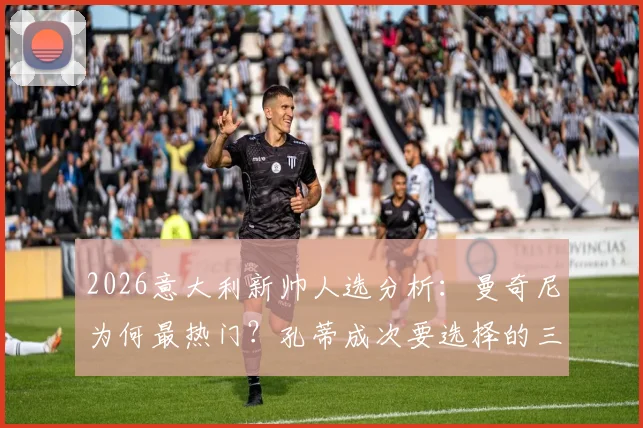 2026意大利新帅人选分析:曼奇尼为何最热门?孔蒂成次要选择的三大原因解读